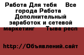 Работа Для тебя  - Все города Работа » Дополнительный заработок и сетевой маркетинг   . Тыва респ.